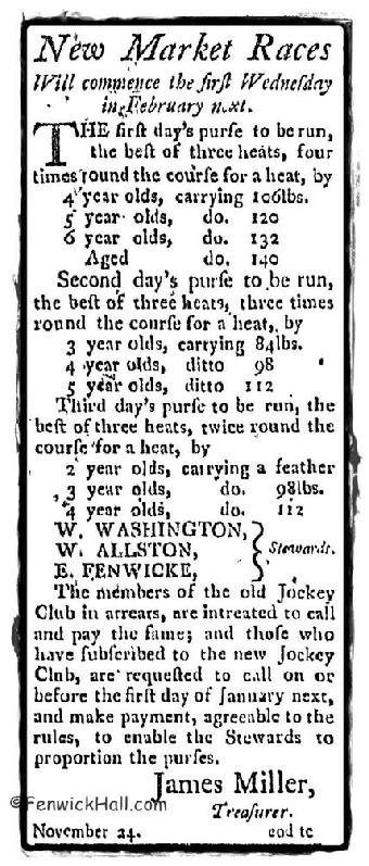 1788-Newspaper advertisement for the New Market horses races to begin again the 'first Wednesday of February'.  And a notation that if you were a member of the old Jockey Club, you need to sign up for the new Jockey Club and pay your dues.  Don't forget Edward Fenwick Sr was the founder of racing in the Carolina's and the jockey club. Edward's son, Edward Jr is noted on this advertisement as a 'steward' of the new club.  Some say Edward Jr's horseman ship was his best and only positive attribute.